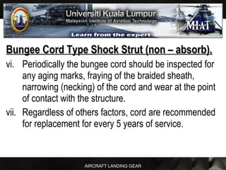 AIRCRAFT LANDING GEAR
Bungee Cord Type Shock Strut (non – absorb).Bungee Cord Type Shock Strut (non – absorb).
vi. Periodically the bungee cord should be inspected for
any aging marks, fraying of the braided sheath,
narrowing (necking) of the cord and wear at the point
of contact with the structure.
vii. Regardless of others factors, cord are recommended
for replacement for every 5 years of service.
 