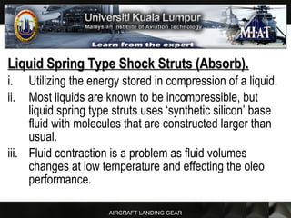 AIRCRAFT LANDING GEAR
Liquid Spring Type Shock Struts (Absorb).Liquid Spring Type Shock Struts (Absorb).
i. Utilizing the energy stored in compression of a liquid.
ii. Most liquids are known to be incompressible, but
liquid spring type struts uses ‘synthetic silicon’ base
fluid with molecules that are constructed larger than
usual.
iii. Fluid contraction is a problem as fluid volumes
changes at low temperature and effecting the oleo
performance.
 