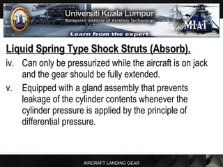 AIRCRAFT LANDING GEAR
Liquid Spring Type Shock Struts (Absorb).Liquid Spring Type Shock Struts (Absorb).
iv. Can only be pressurized while the aircraft is on jack
and the gear should be fully extended.
v. Equipped with a gland assembly that prevents
leakage of the cylinder contents whenever the
cylinder pressure is applied by the principle of
differential pressure.
 