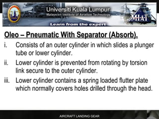 AIRCRAFT LANDING GEAR
Oleo – Pneumatic With Separator (Absorb).Oleo – Pneumatic With Separator (Absorb).
i. Consists of an outer cylinder in which slides a plunger
tube or lower cylinder.
ii. Lower cylinder is prevented from rotating by torsion
link secure to the outer cylinder.
iii. Lower cylinder contains a spring loaded flutter plate
which normally covers holes drilled through the head.
 