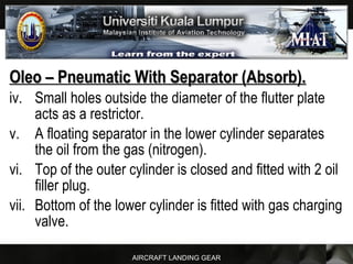 AIRCRAFT LANDING GEAR
Oleo – Pneumatic With Separator (Absorb).Oleo – Pneumatic With Separator (Absorb).
iv. Small holes outside the diameter of the flutter plate
acts as a restrictor.
v. A floating separator in the lower cylinder separates
the oil from the gas (nitrogen).
vi. Top of the outer cylinder is closed and fitted with 2 oil
filler plug.
vii. Bottom of the lower cylinder is fitted with gas charging
valve.
 