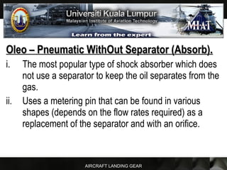 AIRCRAFT LANDING GEAR
Oleo – Pneumatic WithOut Separator (Absorb).Oleo – Pneumatic WithOut Separator (Absorb).
i. The most popular type of shock absorber which does
not use a separator to keep the oil separates from the
gas.
ii. Uses a metering pin that can be found in various
shapes (depends on the flow rates required) as a
replacement of the separator and with an orifice.
 