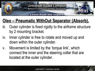 AIRCRAFT LANDING GEAR
Oleo – Pneumatic WithOut Separator (Absorb).Oleo – Pneumatic WithOut Separator (Absorb).
iii. Outer cylinder is fixed rigidly to the airframe structure
by 2 mounting bracket.
iv. Inner cylinder is free to rotate and moved up and
down within the outer cylinder.
v. Movement is limited by the ‘torque link’, which
connect the inner and the steering collar that are
located at the outer cylinder.
 