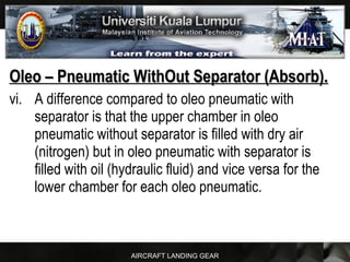 AIRCRAFT LANDING GEAR
Oleo – Pneumatic WithOut Separator (Absorb).Oleo – Pneumatic WithOut Separator (Absorb).
vi. A difference compared to oleo pneumatic with
separator is that the upper chamber in oleo
pneumatic without separator is filled with dry air
(nitrogen) but in oleo pneumatic with separator is
filled with oil (hydraulic fluid) and vice versa for the
lower chamber for each oleo pneumatic.
 