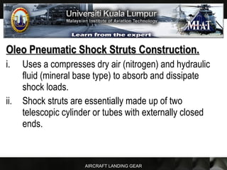 AIRCRAFT LANDING GEAR
Oleo Pneumatic Shock Struts Construction.Oleo Pneumatic Shock Struts Construction.
i. Uses a compresses dry air (nitrogen) and hydraulic
fluid (mineral base type) to absorb and dissipate
shock loads.
ii. Shock struts are essentially made up of two
telescopic cylinder or tubes with externally closed
ends.
 