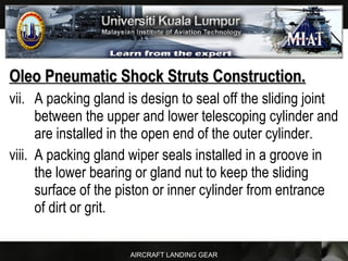 AIRCRAFT LANDING GEAR
Oleo Pneumatic Shock Struts Construction.Oleo Pneumatic Shock Struts Construction.
vii. A packing gland is design to seal off the sliding joint
between the upper and lower telescoping cylinder and
are installed in the open end of the outer cylinder.
viii. A packing gland wiper seals installed in a groove in
the lower bearing or gland nut to keep the sliding
surface of the piston or inner cylinder from entrance
of dirt or grit.
 