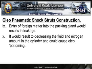 AIRCRAFT LANDING GEAR
Oleo Pneumatic Shock Struts Construction.Oleo Pneumatic Shock Struts Construction.
ix. Entry of foreign matter into the packing gland would
results in leakage.
x. It would result to decreasing the fluid and nitrogen
amount in the cylinder and could cause oleo
‘bottoming’.
 