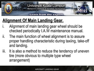 AIRCRAFT LANDING GEAR
Alignment Of Main Landing Gear.Alignment Of Main Landing Gear.
i. Alignment of main landing gear wheel should be
checked periodically I.A.W maintenance manual.
ii. The main function of wheel alignment is to assure
proper handling characteristic during taxiing, take-off
and landing.
iii. It is also a method to reduce the tendency of uneven
tire (more obvious to multiple type wheel
arrangement)
 