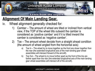 AIRCRAFT LANDING GEAR
Alignment Of Main Landing Gear.Alignment Of Main Landing Gear.
iv. Wheel alignment generally checked for:
1) Camber – The amount of wheel are tilted or inclined from vertical
view, if the TOP of the wheel tilts outward the camber is
considered as ‘positive camber’ and if it is tilted inward the
camber is considered as ‘negative camber’.
2) Toe – The amount wheel deviate from a straight ahead condition
(the amount of wheel angled from the horizontal axis)
a) Toe In – The wheel try to move together as the front are closer together than
the rear (the extended longitudinal axis of the main landing gear wheel
assemblies will intersect forward of the aircraft).
b) Toe Out – The wheel try to move further apart as the front of the tire are
farther apart than the rear (the extended longitudinal axis of the main landing
gear wheel assemblies will intersect aft of the aircraft).
 