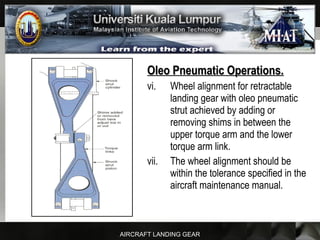 AIRCRAFT LANDING GEAR
Oleo Pneumatic Operations.Oleo Pneumatic Operations.
vi. Wheel alignment for retractable
landing gear with oleo pneumatic
strut achieved by adding or
removing shims in between the
upper torque arm and the lower
torque arm link.
vii. The wheel alignment should be
within the tolerance specified in the
aircraft maintenance manual.
 