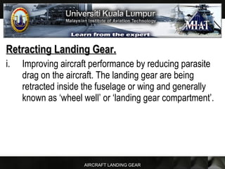 AIRCRAFT LANDING GEAR
Retracting Landing Gear.Retracting Landing Gear.
i. Improving aircraft performance by reducing parasite
drag on the aircraft. The landing gear are being
retracted inside the fuselage or wing and generally
known as ‘wheel well’ or ‘landing gear compartment’.
 