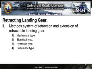 AIRCRAFT LANDING GEAR
Retracting Landing Gear.Retracting Landing Gear.
ii. Methods system of retraction and extension of
retractable landing gear:
1) Mechanical type.
2) Electrical type.
3) Hydraulic type.
4) Pneumatic type.
 
