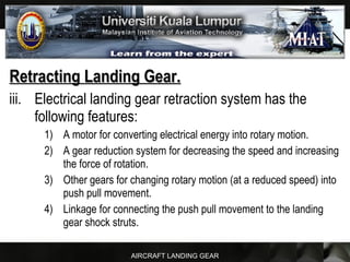 AIRCRAFT LANDING GEAR
Retracting Landing Gear.Retracting Landing Gear.
iii. Electrical landing gear retraction system has the
following features:
1) A motor for converting electrical energy into rotary motion.
2) A gear reduction system for decreasing the speed and increasing
the force of rotation.
3) Other gears for changing rotary motion (at a reduced speed) into
push pull movement.
4) Linkage for connecting the push pull movement to the landing
gear shock struts.
 