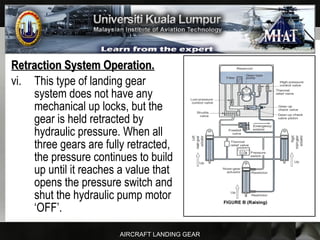 AIRCRAFT LANDING GEAR
Retraction System Operation.Retraction System Operation.
vi. This type of landing gear
system does not have any
mechanical up locks, but the
gear is held retracted by
hydraulic pressure. When all
three gears are fully retracted,
the pressure continues to build
up until it reaches a value that
opens the pressure switch and
shut the hydraulic pump motor
‘OFF’.
 