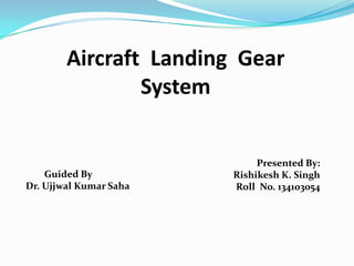 Aircraft Landing Gear
System

Guided By
Dr. Ujjwal Kumar Saha

Presented By:
Rishikesh K. Singh
Roll No. 134103054

 