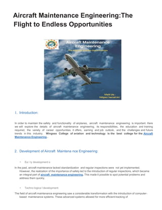 Aircraft Maintenance Engineering:The
Flight to Endless Opportunities
1. Introduction:
In order to maintain the safety and functionality of airplanes, aircraft maintenance engineering is important. Here
we will explore the details of aircraft maintenance engineering, its responsibilities, the education and training
required, the variety of career opportunities it offers, earning and job outlook, and the challenges and future
trends in this industry. Wingsss College of aviation and technology is the best college for the Aircraft
Maintenance Engineering .
2. Development of Aircraft Maintena nce Engineering:
• Ea r ly development s:
In the past, aircraft maintenance lacked standardization and regular inspections were not yet implemented.
However, the realization of the importance of safety led to the introduction of regular inspections, which became
an integral part of aircraft maintenance engineering. This made it possible to spot potential problems and
address them quickly.
• Techno logica l development:
The field of aircraft maintenance engineering saw a considerable transformation with the introduction of computer-
based maintenance systems. These advanced systems allowed for more efficient tracking of
 