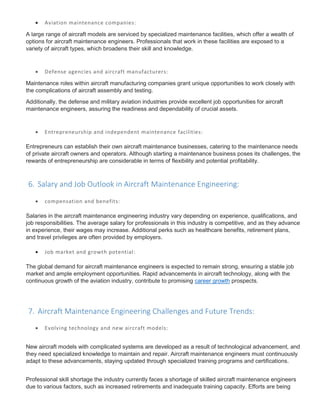  Aviation maintenance companies:
A large range of aircraft models are serviced by specialized maintenance facilities, which offer a wealth of
options for aircraft maintenance engineers. Professionals that work in these facilities are exposed to a
variety of aircraft types, which broadens their skill and knowledge.
 Defense agencies and aircraft manufacturers:
Maintenance roles within aircraft manufacturing companies grant unique opportunities to work closely with
the complications of aircraft assembly and testing.
Additionally, the defense and military aviation industries provide excellent job opportunities for aircraft
maintenance engineers, assuring the readiness and dependability of crucial assets.
 Entrepreneurship and independent maintenance facilities:
Entrepreneurs can establish their own aircraft maintenance businesses, catering to the maintenance needs
of private aircraft owners and operators. Although starting a maintenance business poses its challenges, the
rewards of entrepreneurship are considerable in terms of flexibility and potential profitability.
6. Salary and Job Outlook in Aircraft Maintenance Engineering:
 compensation and benefits:
Salaries in the aircraft maintenance engineering industry vary depending on experience, qualifications, and
job responsibilities. The average salary for professionals in this industry is competitive, and as they advance
in experience, their wages may increase. Additional perks such as healthcare benefits, retirement plans,
and travel privileges are often provided by employers.
 Job market and growth potential:
The global demand for aircraft maintenance engineers is expected to remain strong, ensuring a stable job
market and ample employment opportunities. Rapid advancements in aircraft technology, along with the
continuous growth of the aviation industry, contribute to promising career growth prospects.
7. Aircraft Maintenance Engineering Challenges and Future Trends:
 Evolving technology and new aircraft models:
New aircraft models with complicated systems are developed as a result of technological advancement, and
they need specialized knowledge to maintain and repair. Aircraft maintenance engineers must continuously
adapt to these advancements, staying updated through specialized training programs and certifications.
Professional skill shortage the industry currently faces a shortage of skilled aircraft maintenance engineers
due to various factors, such as increased retirements and inadequate training capacity. Efforts are being
 