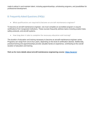 made to attract in and maintain talent, including apprenticeships, scholarship programs, and possibilities for
professional development.
8. Frequently Asked Questions (FAQs):
 What qualifications are required to become an aircraft maintenance engineer?
To become an aircraft maintenance engineer, one must complete an accredited program or acquire
certifications from recognized institutions. These courses frequently address topics including aviation laws,
safety protocols, and aircraft systems.
 How long does it take to complete the necessary education and training?
The duration of education and training necessary to become an aircraft maintenance engineer varies.
Programs can range from one to four years, depending on the level of certification desired. Additionally,
practical training and apprenticeships provide valuable hands-on experience, contributing to the overall
duration of education and training.
Visit us for more details about aircraft maintenance engineering course: https://wcat.in/
 