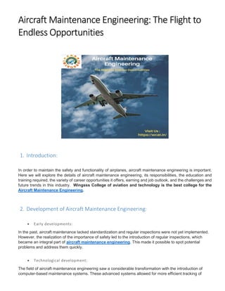 Aircraft Maintenance Engineering: The Flight to
Endless Opportunities
1. Introduction:
In order to maintain the safety and functionality of airplanes, aircraft maintenance engineering is important.
Here we will explore the details of aircraft maintenance engineering, its responsibilities, the education and
training required, the variety of career opportunities it offers, earning and job outlook, and the challenges and
future trends in this industry. Wingsss College of aviation and technology is the best college for the
Aircraft Maintenance Engineering.
2. Development of Aircraft Maintenance Engineering:
 Early developments:
In the past, aircraft maintenance lacked standardization and regular inspections were not yet implemented.
However, the realization of the importance of safety led to the introduction of regular inspections, which
became an integral part of aircraft maintenance engineering. This made it possible to spot potential
problems and address them quickly.
 Technological development:
The field of aircraft maintenance engineering saw a considerable transformation with the introduction of
computer-based maintenance systems. These advanced systems allowed for more efficient tracking of
 