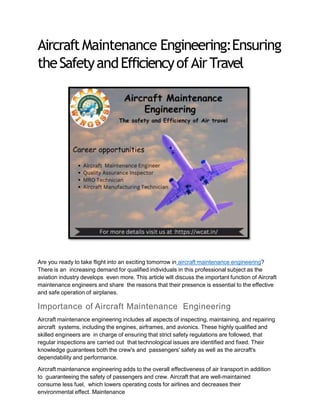 AircraftMaintenance Engineering:Ensuring
theSafetyandEfficiencyofAirTravel
Are you ready to take flight into an exciting tomorrow in aircraft maintenance engineering?
There is an increasing demand for qualified individuals in this professional subject as the
aviation industry develops even more. This article will discuss the important function of Aircraft
maintenance engineers and share the reasons that their presence is essential to the effective
and safe operation of airplanes.
Importance of Aircraft Maintenance Engineering
Aircraft maintenance engineering includes all aspects of inspecting, maintaining, and repairing
aircraft systems, including the engines, airframes, and avionics. These highly qualified and
skilled engineers are in charge of ensuring that strict safety regulations are followed, that
regular inspections are carried out that technological issues are identified and fixed. Their
knowledge guarantees both the crew's and passengers' safety as well as the aircraft's
dependability and performance.
Aircraft maintenance engineering adds to the overall effectiveness of air transport in addition
to guaranteeing the safety of passengers and crew. Aircraft that are well-maintained
consume less fuel, which lowers operating costs for airlines and decreases their
environmental effect. Maintenance
 