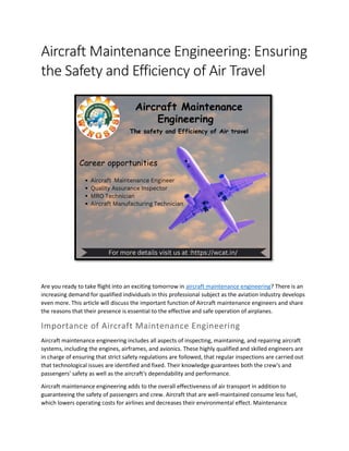 Aircraft Maintenance Engineering: Ensuring
the Safety and Efficiency of Air Travel
Are you ready to take flight into an exciting tomorrow in aircraft maintenance engineering? There is an
increasing demand for qualified individuals in this professional subject as the aviation industry develops
even more. This article will discuss the important function of Aircraft maintenance engineers and share
the reasons that their presence is essential to the effective and safe operation of airplanes.
Importance of Aircraft Maintenance Engineering
Aircraft maintenance engineering includes all aspects of inspecting, maintaining, and repairing aircraft
systems, including the engines, airframes, and avionics. These highly qualified and skilled engineers are
in charge of ensuring that strict safety regulations are followed, that regular inspections are carried out
that technological issues are identified and fixed. Their knowledge guarantees both the crew's and
passengers' safety as well as the aircraft's dependability and performance.
Aircraft maintenance engineering adds to the overall effectiveness of air transport in addition to
guaranteeing the safety of passengers and crew. Aircraft that are well-maintained consume less fuel,
which lowers operating costs for airlines and decreases their environmental effect. Maintenance
 