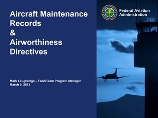Federal Aviation
AdministrationAircraft Maintenance
Records
&
Airworthiness
Directives
Mark Laughridge – FAASTeam Program Manager
March 9, 2013
 