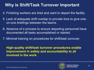 Federal Aviation
Administration
11
Aircraft Maintenance Records
Why is Shift/Task Turnover Important
4. Finishing workers are tired and want to depart the facility.
5. Lack of adequate shift overlap to provide time to give one-
on-one briefings between the teams.
6. Absence of a process to ensure departing personnel have
documented all tasks accomplished or started.
7. Minimal training on procedures for shift/task turnover.
High-quality shift/task turnover procedures enable
improvement in safety and accountability to all
involved in the work.
 