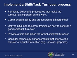 Federal Aviation
Administration
12
Aircraft Maintenance Records
Implement a Shift/Task Turnover process
• Formalize policy and procedures that make the
turnover as important as the work.
• Communicate policy and procedures to all personnel.
• Deliver initial and recurrent training on how to conduct a
good shift/task turnover.
• Provide a time and place for formal shift/task turnover.
• Consider technology enhancements that improve the
transfer of visual information (e.g., photos, graphics).
 