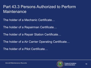 Federal Aviation
Administration
13
Aircraft Maintenance Records
Part 43.3 Persons Authorized to Perform
Maintenance
The holder of a Mechanic Certificate…
The holder of a Repairman Certificate…
The holder of a Repair Station Certificate…
The holder of a Air Carrier Operating Certificate…
The holder of a Pilot Certificate…
 