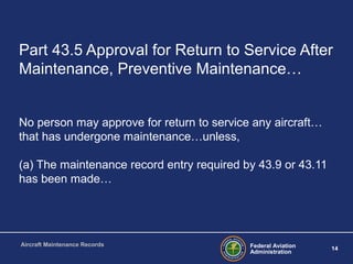 Federal Aviation
Administration
14
Aircraft Maintenance Records
Part 43.5 Approval for Return to Service After
Maintenance, Preventive Maintenance…
No person may approve for return to service any aircraft…
that has undergone maintenance…unless,
(a) The maintenance record entry required by 43.9 or 43.11
has been made…
 