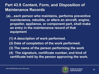 Federal Aviation
Administration
16
Aircraft Maintenance Records
Part 43.9 Content, Form, and Disposition of
Maintenance Records
(a)…each person who maintains, performs preventive
maintenance, rebuilds, or alters an aircraft, engine,
propeller, appliance, or component part, shall make
an entry in the maintenance record of that
equipment
(1) A description of work performed.
(2) Date of completion of the work performed.
(3) The name of the person performing the work
(4) The signature, certificate number, and kind of
certificate held by the person approving the work.
 