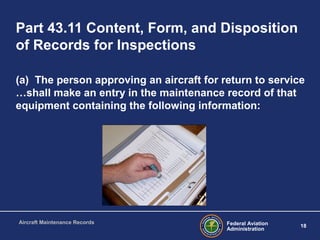 Federal Aviation
Administration
18
Aircraft Maintenance Records
Part 43.11 Content, Form, and Disposition
of Records for Inspections
(a) The person approving an aircraft for return to service
…shall make an entry in the maintenance record of that
equipment containing the following information:
 