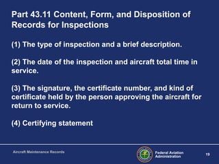Federal Aviation
Administration
19
Aircraft Maintenance Records
Part 43.11 Content, Form, and Disposition of
Records for Inspections
(1) The type of inspection and a brief description.
(2) The date of the inspection and aircraft total time in
service.
(3) The signature, the certificate number, and kind of
certificate held by the person approving the aircraft for
return to service.
(4) Certifying statement
 