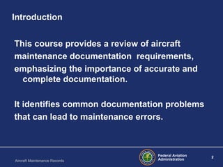 Federal Aviation
Administration
2
Aircraft Maintenance Records
Introduction
This course provides a review of aircraft
maintenance documentation requirements,
emphasizing the importance of accurate and
complete documentation.
It identifies common documentation problems
that can lead to maintenance errors.
 