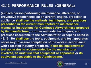 Federal Aviation
Administration
20
Aircraft Maintenance Records
43.13 PERFORMANCE RULES (GENERAL)43.13 PERFORMANCE RULES (GENERAL)
(a) Each person performing maintenance, alteration, or(a) Each person performing maintenance, alteration, or
preventive maintenance on an aircraft, engine, propeller, orpreventive maintenance on an aircraft, engine, propeller, or
applianceappliance shall use the methods, techniques, and practicesshall use the methods, techniques, and practices
prescribed in the current manufacturer’s maintenanceprescribed in the current manufacturer’s maintenance
manual or Instructions for Continued Airworthiness preparedmanual or Instructions for Continued Airworthiness prepared
by its manufacturerby its manufacturer, or other methods, techniques, and, or other methods, techniques, and
practices acceptable to the Administrator, except as noted inpractices acceptable to the Administrator, except as noted in
43.16. He43.16. He shall useshall use the tools, equipment, and test apparatusthe tools, equipment, and test apparatus
necessary to assure completion of the work in accordancenecessary to assure completion of the work in accordance
with accepted industry practices.with accepted industry practices. If special equipment orIf special equipment or
test apparatus is recommended by the manufacturertest apparatus is recommended by the manufacturer
involved, he must use that equipment or apparatusinvolved, he must use that equipment or apparatus oror itsits
equivalent acceptable to the Administrator.equivalent acceptable to the Administrator.
 