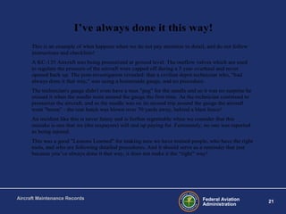 Federal Aviation
Administration
21
Aircraft Maintenance Records
I’ve always done it this way!
This is an example of what happens when we do not pay attention to detail, and do not follow
instructions and checklists!
A KC-135 Aircraft was being pressurized at ground level. The outflow valves which are used
to regulate the pressure of the aircraft were capped off during a 5 year overhaul and never
opened back up. The post-investigation revealed: that a civilian depot technician who, "had
always done it that way," was using a homemade gauge, and no procedure.
The technician's gauge didn't even have a max "peg" for the needle and so it was no surprise he
missed it when the needle went around the gauge the first time. As the technician continued to
pressurize the aircraft, and as the needle was on its second trip around the gauge the aircraft
went "boom" - the rear hatch was blown over 70 yards away, behind a blast fence!
An incident like this is never funny and is further regrettable when we consider that this
mistake is one that we (the taxpayers) will end up paying for. Fortunately, no one was reported
as being injured.
This was a good "Lessons Learned" for making sure we have trained people, who have the right
tools, and who are following detailed procedures. And it should serve as a reminder that just
because you’ve always done it that way, it does not make it the “right” way!
 
