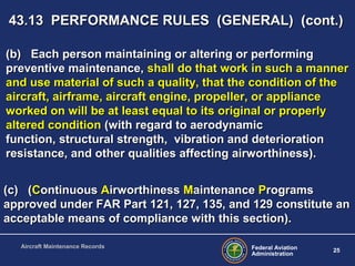 Federal Aviation
Administration
25
Aircraft Maintenance Records
(c) ((c) (CContinuousontinuous AAirworthinessirworthiness MMaintenanceaintenance PProgramsrograms
approved under FAR Part 121, 127, 135, and 129 constitute anapproved under FAR Part 121, 127, 135, and 129 constitute an
acceptable means of compliance with this section).acceptable means of compliance with this section).
(b) Each person maintaining or altering or performing(b) Each person maintaining or altering or performing
preventive maintenance,preventive maintenance, shall do that work in such a mannershall do that work in such a manner
and use material of such a quality, that the condition of theand use material of such a quality, that the condition of the
aircraft, airframe, aircraft engine, propeller, or applianceaircraft, airframe, aircraft engine, propeller, or appliance
worked on will be at least equal to its original or properlyworked on will be at least equal to its original or properly
altered conditionaltered condition (with regard to aerodynamic(with regard to aerodynamic
function, structural strength, vibration and deteriorationfunction, structural strength, vibration and deterioration
resistance, and other qualities affecting airworthiness).resistance, and other qualities affecting airworthiness).
43.13 PERFORMANCE RULES (GENERAL) (cont.)43.13 PERFORMANCE RULES (GENERAL) (cont.)
 