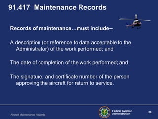 Federal Aviation
Administration
26
Aircraft Maintenance Records
91.417 Maintenance Records
Records of maintenance…must include--
A description (or reference to data acceptable to the
Administrator) of the work performed; and
The date of completion of the work performed; and
The signature, and certificate number of the person
approving the aircraft for return to service.
 