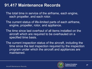 Federal Aviation
Administration
27
Aircraft Maintenance Records
91.417 Maintenance Records
The total time in service of the airframe, each engine,
each propeller, and each rotor.
The current status of life-limited parts of each airframe,
engine, propeller, rotor, and appliance.
The time since last overhaul of all items installed on the
aircraft which are required to be overhauled on a
specified time basis.
The current inspection status of the aircraft, including the
time since the last inspection required by the inspection
program under which the aircraft and appliances are
maintained.
 