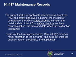 Federal Aviation
Administration
28
Aircraft Maintenance Records
91.417 Maintenance Records
The current status of applicable airworthiness directives
(AD) and safety directives including, the method of
compliance, the AD or safety directive number and
revision date. If the AD or safety directive involves
recurring action, the time and date when the next action
is required.
Copies of the forms prescribed by Sec. 43.9(a) for each
major alteration to the airframe, and currently installed
engines, rotors, propellers, and appliances.
 