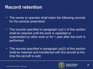 Federal Aviation
Administration
29
Aircraft Maintenance Records
Record retention
• The owner or operator shall retain the following records
for the periods prescribed:
• The records specified in paragraph (a)(1) of this section
shall be retained until the work is repeated or
superseded by other work or for 1 year after the work is
performed.
• The records specified in paragraph (a)(2) of this section
shall be retained and transferred with the aircraft at the
time the aircraft is sold.
 