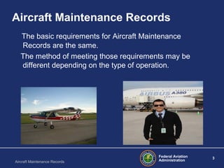 Federal Aviation
Administration
3
Aircraft Maintenance Records
Aircraft Maintenance Records
The basic requirements for Aircraft Maintenance
Records are the same.
The method of meeting those requirements may be
different depending on the type of operation.
 