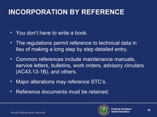 Federal Aviation
Administration
30
Aircraft Maintenance Records
INCORPORATION BY REFERENCE
• You don’t have to write a book.
• The regulations permit reference to technical data in
lieu of making a long step by step detailed entry.
• Common references include maintenance manuals,
service letters, bulletins, work orders, advisory circulars
(AC43.13-1B), and others.
• Major alterations may reference STC’s.
• Reference documents must be retained.
 