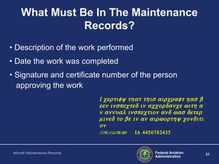 Federal Aviation
Administration
31Aircraft Maintenance Records
What Must Be In The Maintenance
Records?
• Description of the work performed
• Date the work was completed
• Signature and certificate number of the person
approving the work
Ι χερτιφψ τηατ τηισ αιρχραφτ ηασ β
εεν ινσπεχτεδ ιν αχχορδανχε ωιτη α
ν αννυαλ ινσπεχτιον ανδ ωασ δετερ
µινεδ το βε ιν αν αιρωορτηψ χονδιτι
ον
SIGNATURE ΙΑ 4456782435
 
