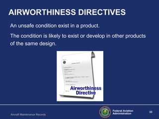 Federal Aviation
Administration
33
Aircraft Maintenance Records
AIRWORTHINESS DIRECTIVES
An unsafe condition exist in a product.
The condition is likely to exist or develop in other products
of the same design.
 