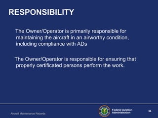 Federal Aviation
Administration
34
Aircraft Maintenance Records
RESPONSIBILITY
The Owner/Operator is primarily responsible for
maintaining the aircraft in an airworthy condition,
including compliance with ADs
The Owner/Operator is responsible for ensuring that
properly certificated persons perform the work.
 