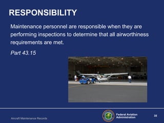 Federal Aviation
Administration
35
Aircraft Maintenance Records
RESPONSIBILITY
Maintenance personnel are responsible when they are
performing inspections to determine that all airworthiness
requirements are met.
Part 43.15
 