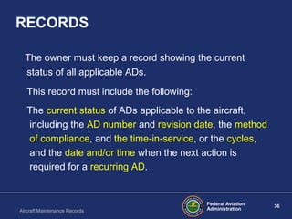 Federal Aviation
Administration
36
Aircraft Maintenance Records
RECORDS
The owner must keep a record showing the current
status of all applicable ADs.
This record must include the following:
The current status of ADs applicable to the aircraft,
including the AD number and revision date, the method
of compliance, and the time in service‑ ‑ , or the cycles,
and the date and/or time when the next action is
required for a recurring AD.
 