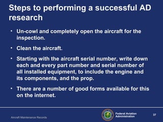 Federal Aviation
Administration
37
Aircraft Maintenance Records
Steps to performing a successful AD
research
• Un-cowl and completely open the aircraft for the
inspection.
• Clean the aircraft.
• Starting with the aircraft serial number, write down
each and every part number and serial number of
all installed equipment, to include the engine and
its components, and the prop.
• There are a number of good forms available for this
on the internet.
 