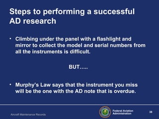 Federal Aviation
Administration
38
Aircraft Maintenance Records
• Climbing under the panel with a flashlight and
mirror to collect the model and serial numbers from
all the instruments is difficult.
BUT…..
• Murphy’s Law says that the instrument you miss
will be the one with the AD note that is overdue.
Steps to performing a successful
AD research
 